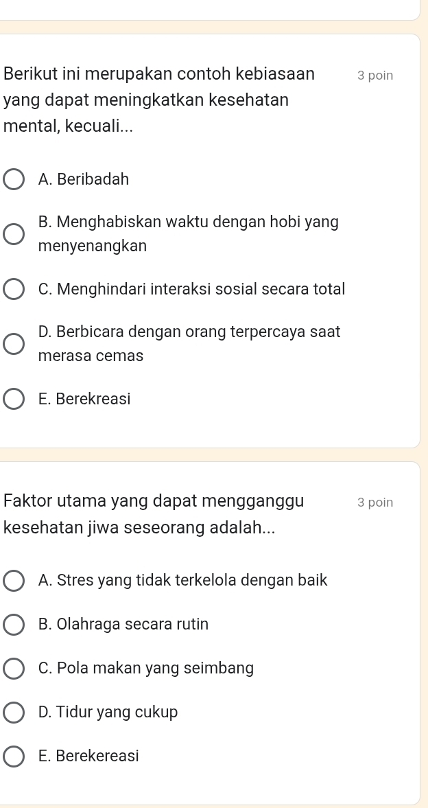 Berikut ini merupakan contoh kebiasaan 3 poin
yang dapat meningkatkan kesehatan
mental, kecuali...
A. Beribadah
B. Menghabiskan waktu dengan hobi yang
menyenangkan
C. Menghindari interaksi sosial secara total
D. Berbicara dengan orang terpercaya saat
merasa cemas
E. Berekreasi
Faktor utama yang dapat mengganggu 3 poin
kesehatan jiwa seseorang adalah...
A. Stres yang tidak terkelola dengan baik
B. Olahraga secara rutin
C. Pola makan yang seimbang
D. Tidur yang cukup
E. Berekereasi