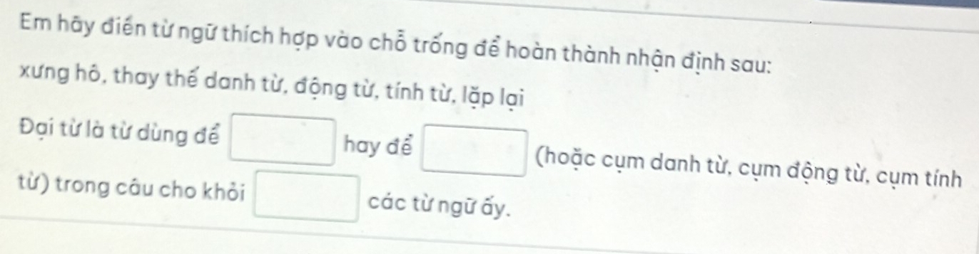 Em hãy điển từ ngữ thích hợp vào chỗ trống để hoàn thành nhận định sau: 
xưng hô, thay thế danh từ, động từ, tính từ, lặp lại 
Đại từ là từ dùng để □ hay để □ (hoặc cụm danh từ, cụm động từ, cụm tính 
từ) trong câu cho khỏi □ các từ ngữ ấy.