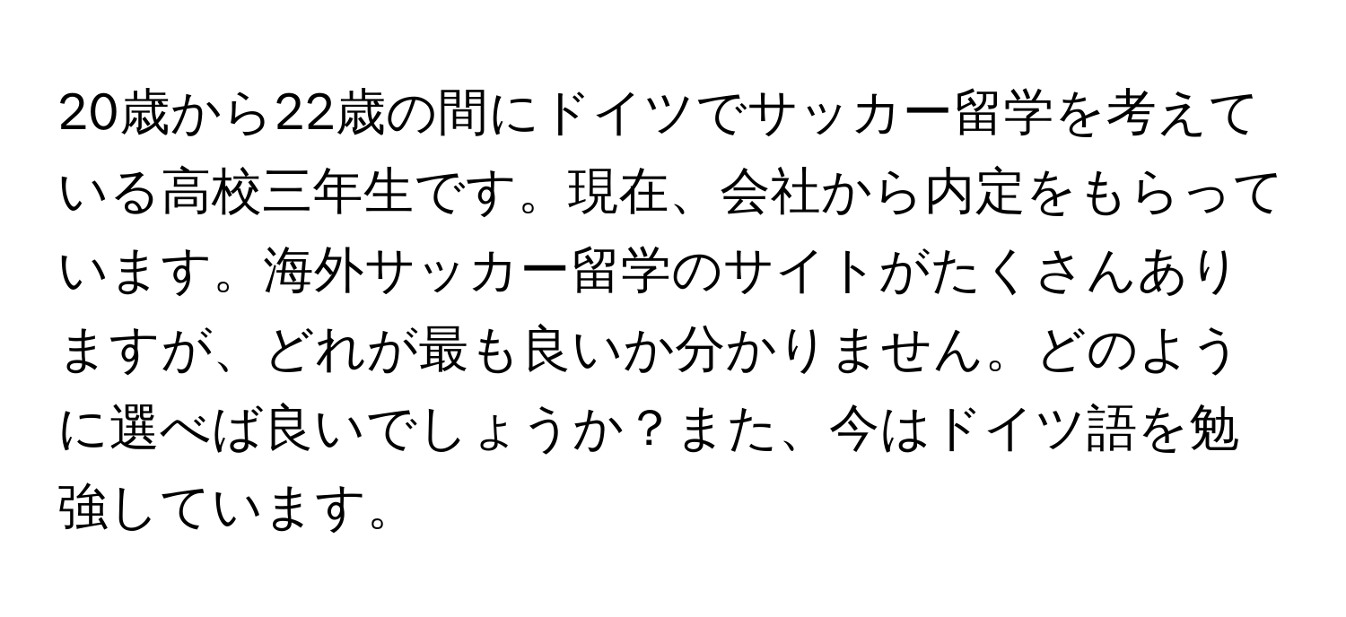 20歳から22歳の間にドイツでサッカー留学を考えている高校三年生です。現在、会社から内定をもらっています。海外サッカー留学のサイトがたくさんありますが、どれが最も良いか分かりません。どのように選べば良いでしょうか？また、今はドイツ語を勉強しています。