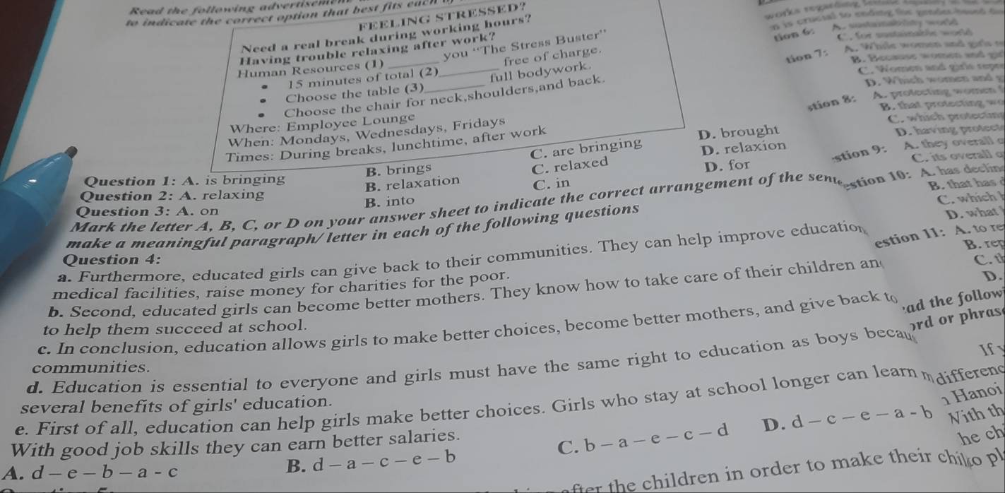 Read the following advertise m e  
to indicate the correct option that best fits each !
FEELING STRESSED?
A is crucial to ending fhr pendes hased fm
Need a real break during working hours?
you ‘‘The Stress Buster’'
Having trouble relaxing after work?
tion 6:
C. for sustamable word
tion 7: A. While women and girls t
B. Becsse women and  gi
15 minutes of total (2) free of charge.
Human Resources (1)
Choose the table (3) _full bodywork.
C. Women and girlé repre
Choose the chair for neck,shoulders,and back
D. Which women and g
stion 8:
B. that protecting wo
Where: Employee Lounge A. prolecting wome
D. having rotec
When: Mondays, Wednesdays, Fridays
C. which protectng
C. are bringing D. brought
A. they overall o
Times: During breaks, lunchtime, after work
D. relaxion
stion 9:
B. brings
Question 1: A. is bringing
B. relaxation C. relaxed
D. for C. its overall q
C. in
Question 2:A. relaxing
Mark the letter A, B, C, or D on your answer sheet to indicate the correct arrangement of the sen estion 10: A. has decline
B. into
Question 3: A. on
D. what 
make a meaningful paragraph/ letter in each of the following questions B. that has C. which h
estion 11: A. to re
B. rep
a. Furthermore, educated girls can give back to their communities. They can help improve education
Question 4:
D.
medical facilities, raise money for charities for the poor. C. th
b. Second, educated girls can become better mothers. They know how to take care of their children an
c. In conclusion, education allows girls to make better choices, become better mothers, and give back to
ad the follow
to help them succeed at school.
rd or phras
communities. Ify
d. Education is essential to everyone and girls must have the same right to education as boys beca
1 Hanoi
e. First of all, education can help girls make better choices. Girls who stay at school longer can learn  differend
several benefits of girls' education.
With good job skills they can earn better salaries.
C. b-a-e-c-d D. d-c-e-a-b Nith th
he ch
r  h   hildren in order to make their chik  p
A. d-e-b-a-c
B. d-a-c-e-b