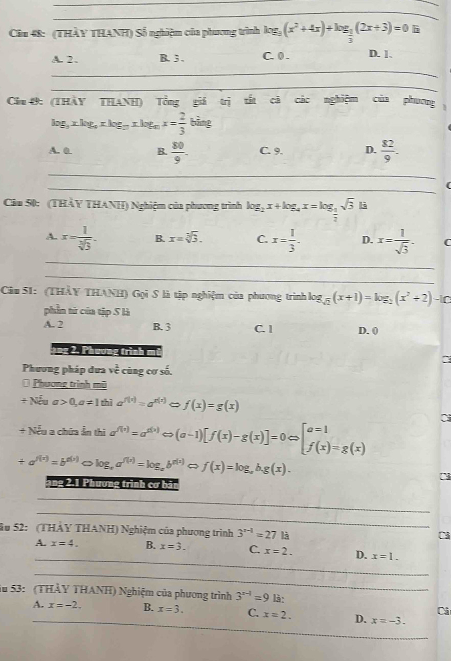 Ciu 48: (THẢY THANH) Số nghiệm của phương trình log log _5(x^2+4x)+log _ 1/2 (2x+3)=0 là
A. 2. B.3 . C. 0 .
D. 1.
_
_
Câu 49: (THẢY THANH) Tổng giá trị tắt cả các nghiệm ( của phương 、
log _9xlog _9xlog _9xlog _9x= 2/3 bing
A. 0 B.  80/9 - C. 9. D.  82/9 .
_
_(
Câu 50: (THẢY THANH) Nghiệm của phương trình log _2x+log _4x=log _ 1/2 sqrt(3) là
A x= 1/sqrt[3](3) .
D.
B. x=sqrt[3](3). C. x= 1/3 . x= 1/sqrt(3) . C
_
_
Câu 51: (THẢY THANH) Gọi S là tập nghiệm của phương trình lo log _sqrt(2)(x+1)=log _2(x^2+2)-1C
phần tử của tập S là
A. 2 B. 3 C. 1 D. 0
2ng 2. Phương trình mũ
Phương pháp đưa vhat e cùng cơ số.
* Phương trình mũ
+1 Nea>0,a!= 1 thì a^(f(x))=a^(g(x)) f(x)=g(x)
+ Nếu a chứa ần thì sigma^(f(x))=a^(g(x))Leftrightarrow (a-1)[f(x)-g(x)]=0Leftrightarrow [beginarrayr a=1 f(x)=g(x)endarray
Ci
/ a^(f(x))=b^(g(x)) 。 log _aa^(f(x))=log _ab^(g(x))Leftrightarrow f(x)=log _ab.g(x).
ang 2.1 Phương trình cơ bản
_
_
Ấu 52:   (THẢY THANH) Nghiệm của phương trình 3^(n-1)=27 là
Cả
A. x=4. B. x=3. C. x=2.
_D. x=1.
_
Ấu 53:  (THẢY THANH) Nghiệm của phương trình 3^(x-1)=9 là:
A. x=-2.
B. x=3.
C. x=2.
Câ
_D. x=-3.