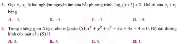 Gọi x_1, x_2 là hai nghiệm nguyên âm của bất phương trình log _3(x+3)<2</tex> . Giá trị của x_1+x_2
bằng
A. -4. B. -5. C. -1. D. -3.
4. Trong không gian Oxyz, cho mặt cầu (S): x^2+y^2+z^2-2x+4z-4=0. Độ dài đường
kinh của mặt cầu (S) là
A. 3. B. 6. C. 9. D. 1.