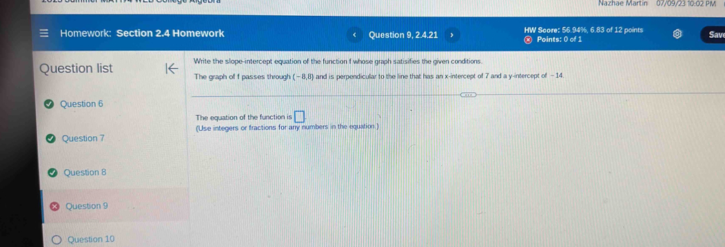 Nazhae Martin 07/09/23 10:02 PM 
Homework: Section 2.4 Homework Question 9, 2.4.21 HW Score: 56.94%, 6.83 of 12 points Sav 
Points: 0 of 1 
Question list 
Write the slope-intercept equation of the function f whose graph satisifies the given conditions 
The graph of f passes through (-8,8) and is perpendicular to the line that has an x-intercept of 7 and a y-intercept of - 14
Question 6 
The equation of the function is □ 
(Use integers or fractions for any numbers in the equation.) 
Question 7 
Question 8 
Question 9 
Question 10