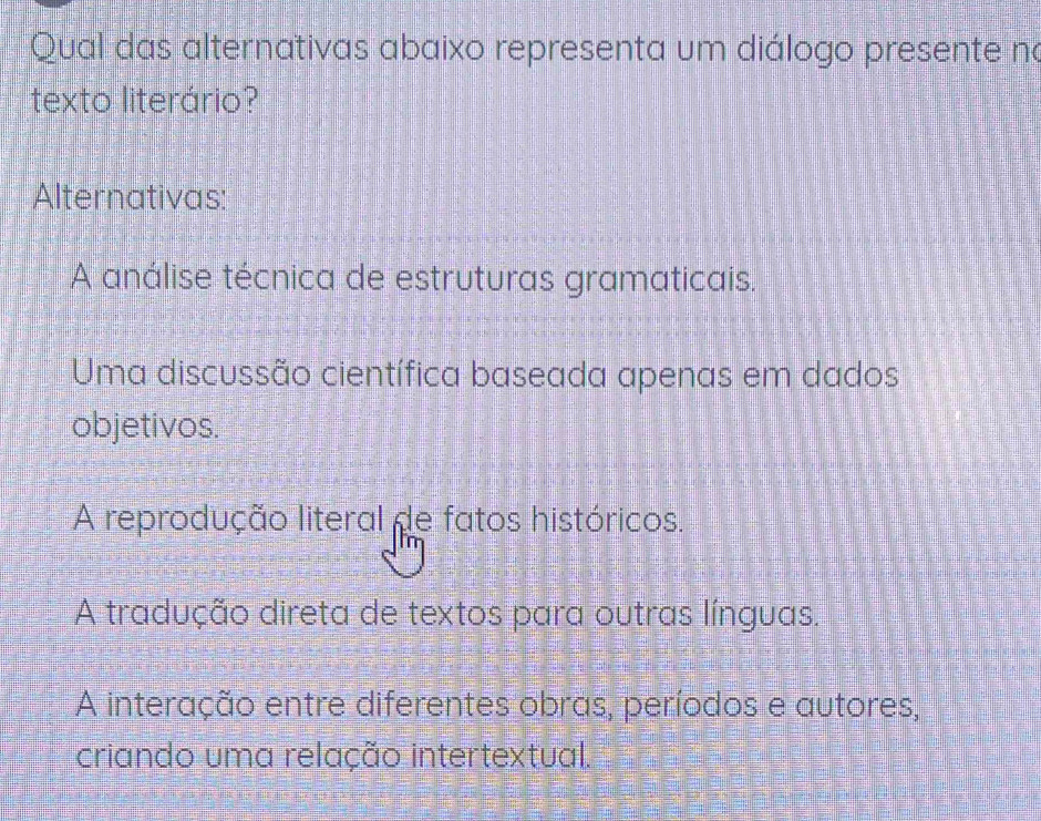 Qual das alternativas abaixo representa um diálogo presente no
texto literário?
Alternativas:
A análise técnica de estruturas gramaticais.
Uma discussão científica baseada apenas em dados
objetivos.
A reprodução literal de fatos históricos.
A tradução direta de textos para outras línguas.
A interação entre diferentes obras, períodos e autores,
criando uma relação intertextual.