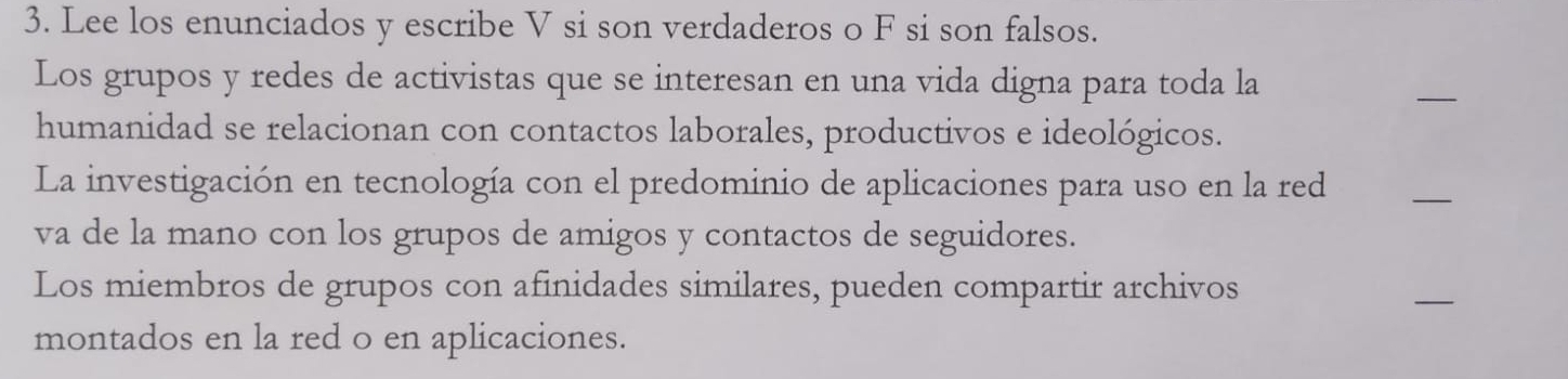 Lee los enunciados y escribe V si son verdaderos o F si son falsos. 
Los grupos y redes de activistas que se interesan en una vida digna para toda la 
_ 
humanidad se relacionan con contactos laborales, productivos e ideológicos. 
La investigación en tecnología con el predominio de aplicaciones para uso en la red 
_ 
va de la mano con los grupos de amigos y contactos de seguidores. 
Los miembros de grupos con afinidades similares, pueden compartir archivos 
_ 
montados en la red o en aplicaciones.