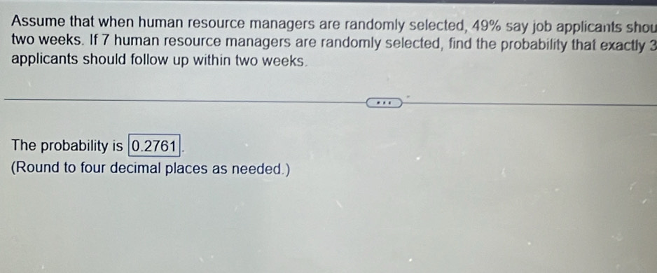 Assume that when human resource managers are randomly selected, 49% say job applicants shou
two weeks. If 7 human resource managers are randomly selected, find the probability that exactly 3
applicants should follow up within two weeks. 
The probability is 0.2761
(Round to four decimal places as needed.)