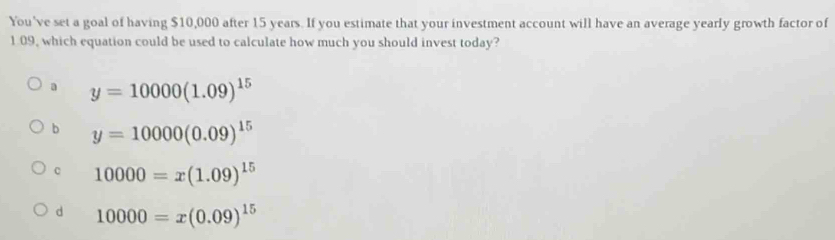 You've set a goal of having $10,000 after 15 years. If you estimate that your investment account will have an average yearly growth factor of
1.09, which equation could be used to calculate how much you should invest today?
a y=10000(1.09)^15
b y=10000(0.09)^15
10000=x(1.09)^15
d 10000=x(0.09)^15