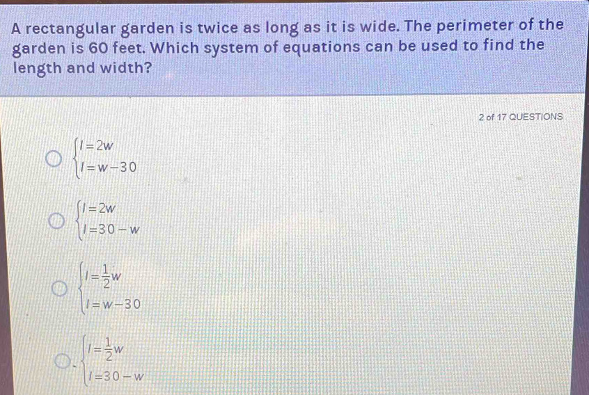 A rectangular garden is twice as long as it is wide. The perimeter of the
garden is 60 feet. Which system of equations can be used to find the
length and width?
2 of 17 QUESTIONS
beginarrayl l=2w l=w-30endarray.
beginarrayl l=2w l=30-wendarray.
beginarrayl l= 1/2 w l=w-30endarray.
beginarrayl l= 1/2 w l=30-wendarray.