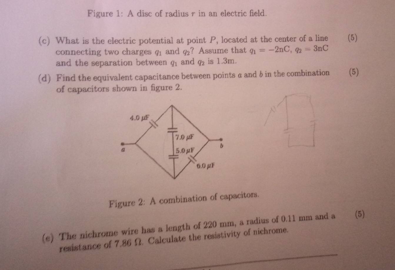 Figure 1: A disc of radius r in an electric field. 
(c) What is the electric potential at point P, located at the center of a line (5) 
connecting two charges q_1 and q_2 ? Assume that q_1=-2nC, q_2=3nC
and the separation between q_1 and q_2 is 1.3m. 
(d) Find the equivalent capacitance between points α and b in the combination (5) 
of capacitors shown in figure 2. 
Figure 2: A combination of capacitors. 
(e) The nichrome wire has a length of 220 mm, a radius of 0.11 mm and a (5) 
resistance of 7.86 Ω. Calculate the resistivity of nichrome.