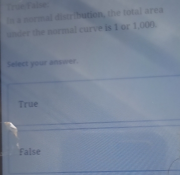 True False:
In a normal distribution, the total area
under the normal curve is 1 or 1,000.
Select your answer.
True
False