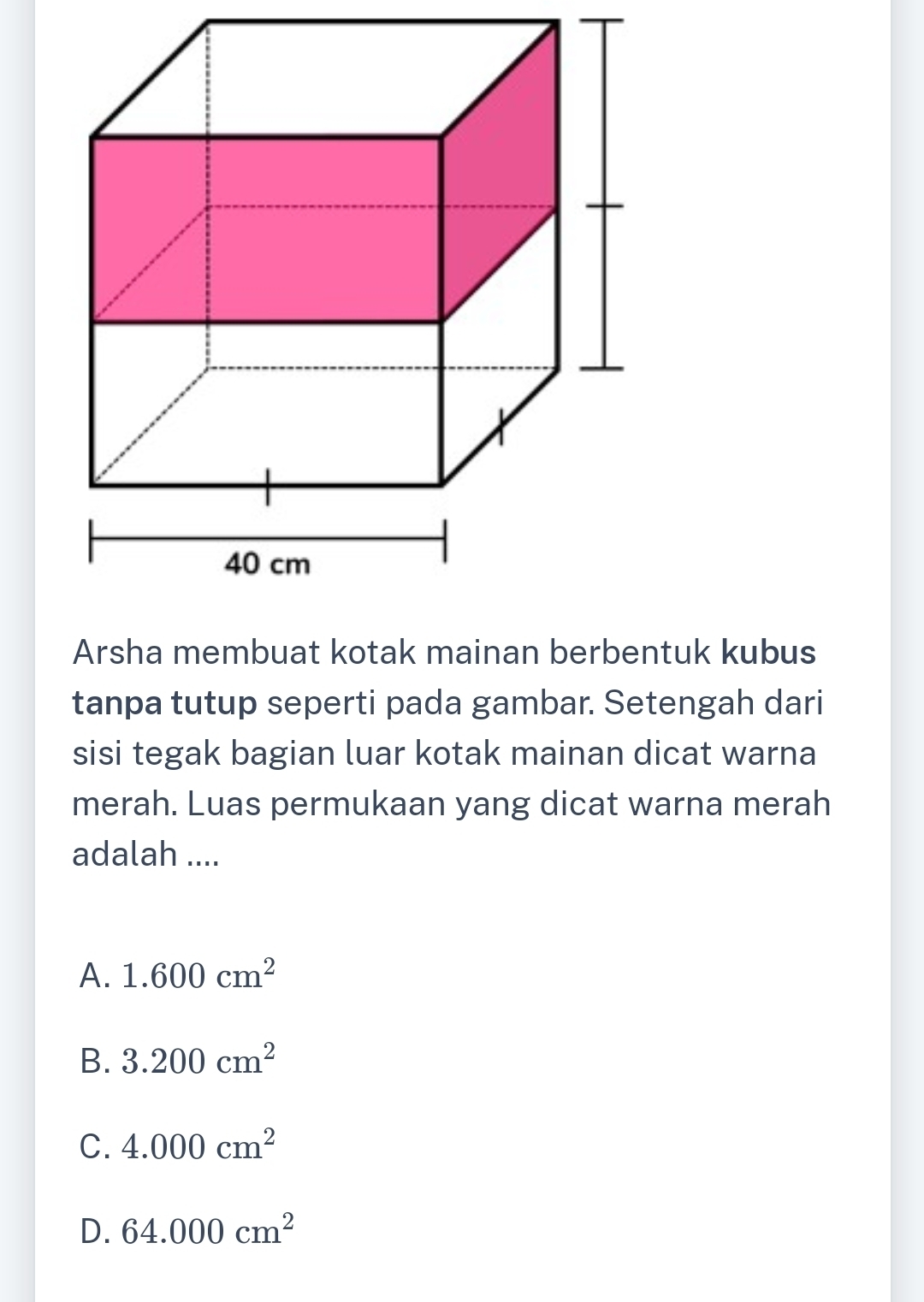 Arsha membuat kotak mainan berbentuk kubus
tanpa tutup seperti pada gambar. Setengah dari
sisi tegak bagian luar kotak mainan dicat warna
merah. Luas permukaan yang dicat warna merah
adalah ....
A. 1.600cm^2
B. 3.200cm^2
C. 4.000cm^2
D. 64.000cm^2