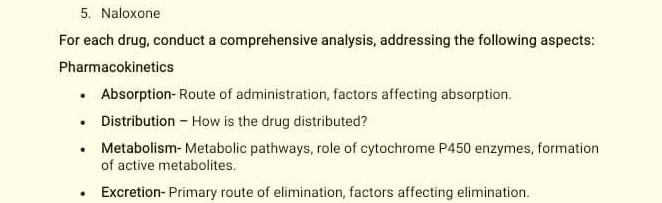 Naloxone 
For each drug, conduct a comprehensive analysis, addressing the following aspects: 
Pharmacokinetics 
Absorption- Route of administration, factors affecting absorption. 
Distribution - How is the drug distributed? 
Metabolism- Metabolic pathways, role of cytochrome P450 enzymes, formation 
of active metabolites. 
Excretion- Primary route of elimination, factors affecting elimination.