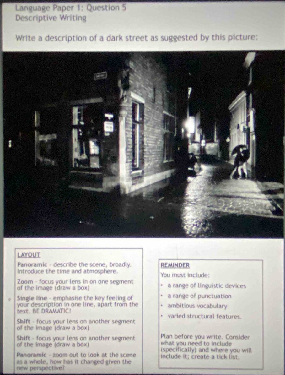 Language Paper 1: Question 5 
Descriptive Writing 
Write a description of a dark street as suggested by this picture: 
LAYOUT 
Panoramic - describe the scene, broadly. REMINDER 
Introduce the time and atmosphere. You must include: 
Zoom - focus your lens in on one segment a range of linguistic devices 
of the image (draw a box) 
Single line - emphasise the key feeling of a range of punctuation 
your description in one line, apart from the ambitious vocabulary 
text. BE DRAMATIC! 
varied structural features. 
Shift - focus your lens on another segment 
of the image (draw a box) 
Shift - focus your lens on another segment Plan before you write. Consider 
of the image (draw a box) what you need to include 
(specifically) and where you will 
Panoramic - zoom out to look at the scene include it; create a tick list. 
as a whole, how has it changed given the 
new perspective?