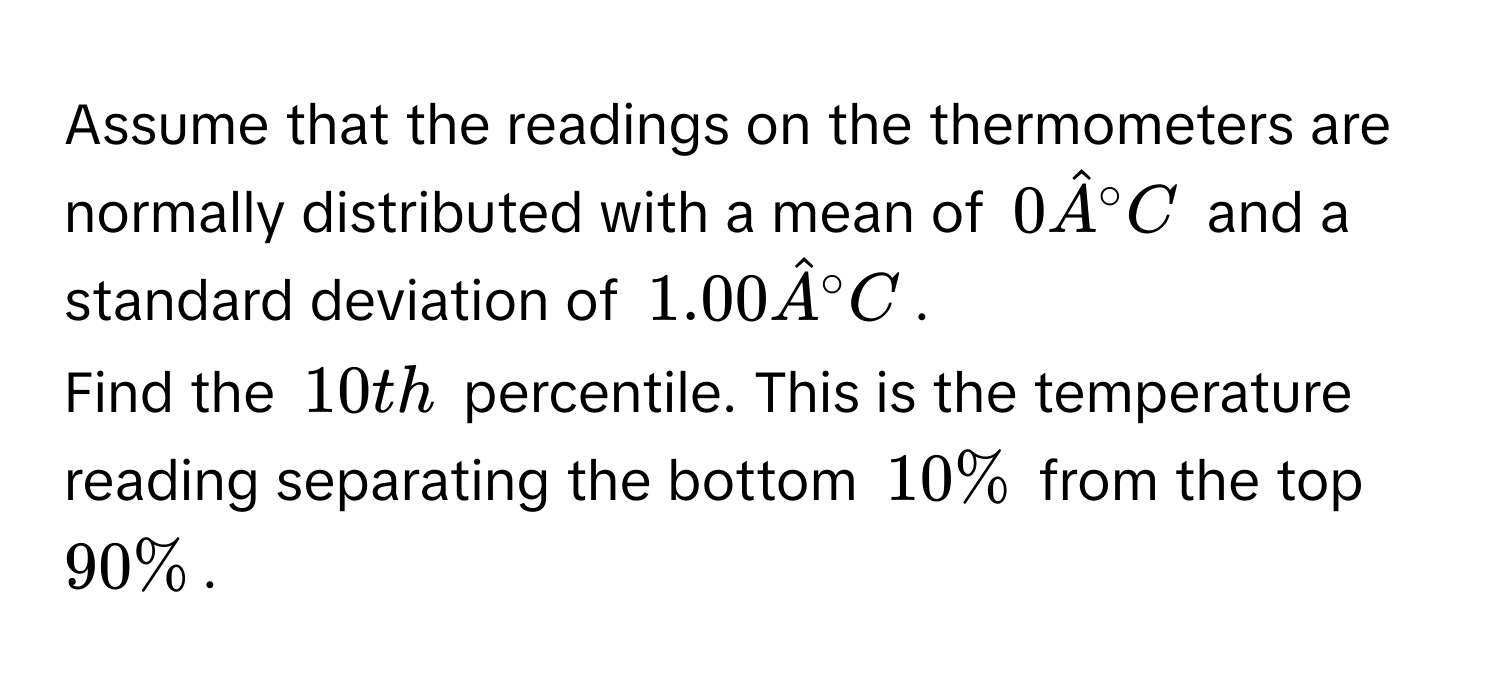 Assume that the readings on the thermometers are normally distributed with a mean of $0 hatA°C$ and a standard deviation of $1.00 hatA°C$. 
Find the $10th$ percentile. This is the temperature reading separating the bottom $10%$ from the top $90%$.