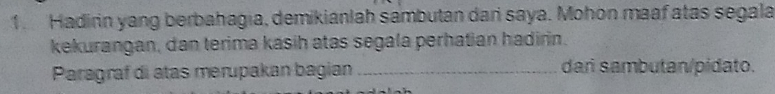 Hadirin yang berbahagia, demikianlah sambutan dar saya. Mohon maaf atas segala 
kekurangan, dan terima kasih atas segala perhatian hadirin. 
Paragraf di atas merupakan bagian _dari sambutan/pidato.