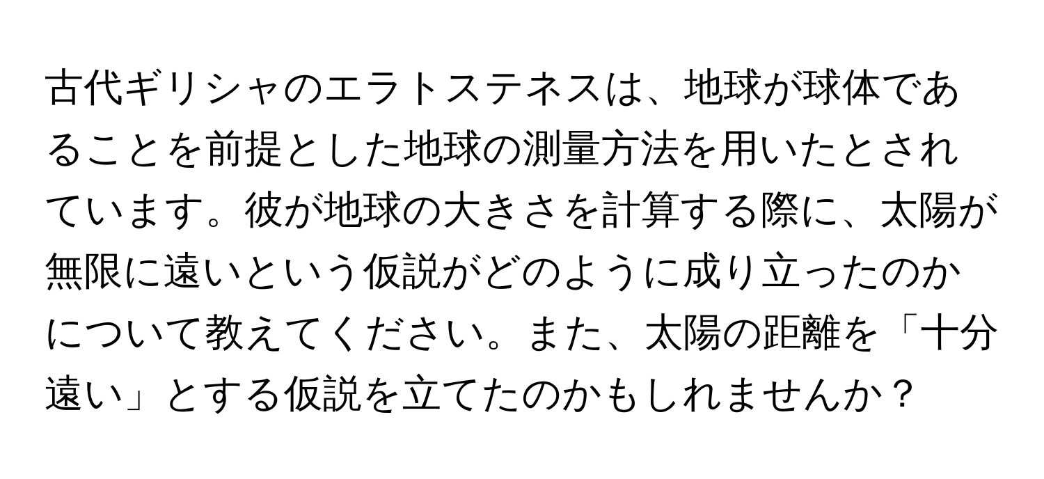 古代ギリシャのエラトステネスは、地球が球体であることを前提とした地球の測量方法を用いたとされています。彼が地球の大きさを計算する際に、太陽が無限に遠いという仮説がどのように成り立ったのかについて教えてください。また、太陽の距離を「十分遠い」とする仮説を立てたのかもしれませんか？