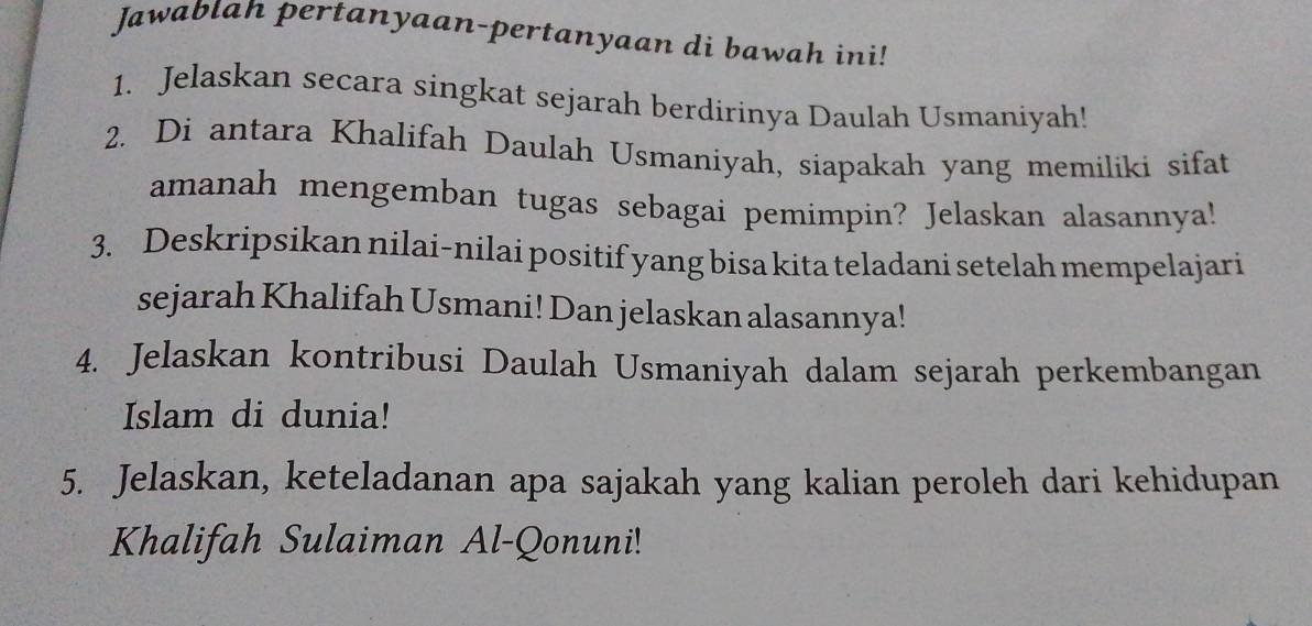 Jawablah pertanyaan-pertanyaan di bawah ini! 
1. Jelaskan secara singkat sejarah berdirinya Daulah Usmaniyah! 
2. Di antara Khalifah Daulah Usmaniyah, siapakah yang memiliki sifat 
amanah mengemban tugas sebagai pemimpin? Jelaskan alasannya! 
3. Deskripsikan nilai-nilai positif yang bisa kita teladani setelah mempelajari 
sejarah Khalifah Usmani! Dan jelaskan alasannya! 
4. Jelaskan kontribusi Daulah Usmaniyah dalam sejarah perkembangan 
Islam di dunia! 
5. Jelaskan, keteladanan apa sajakah yang kalian peroleh dari kehidupan 
Khalifah Sulaiman Al-Qonuni!