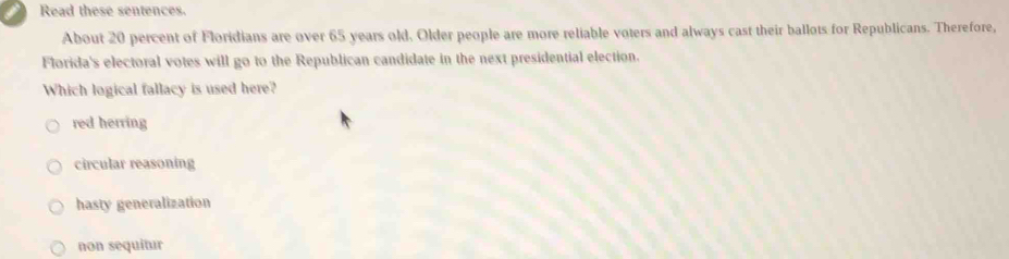 Read these sentences.
About 20 percent of Floridians are over 65 years old. Older people are more reliable voters and always cast their ballots for Republicans. Therefore,
Florida's electoral votes will go to the Republican candidate in the next presidential election.
Which logical fallacy is used here?
red herring
circular reasoning
hasty generalization
non sequitur