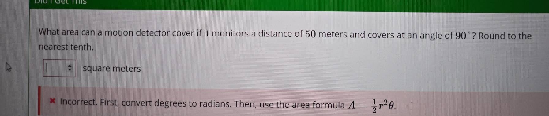 What area can a motion detector cover if it monitors a distance of 50 meters and covers at an angle of 90° ? Round to the 
nearest tenth.
square meters
* Incorrect. First, convert degrees to radians. Then, use the area formula A= 1/2 r^2θ.