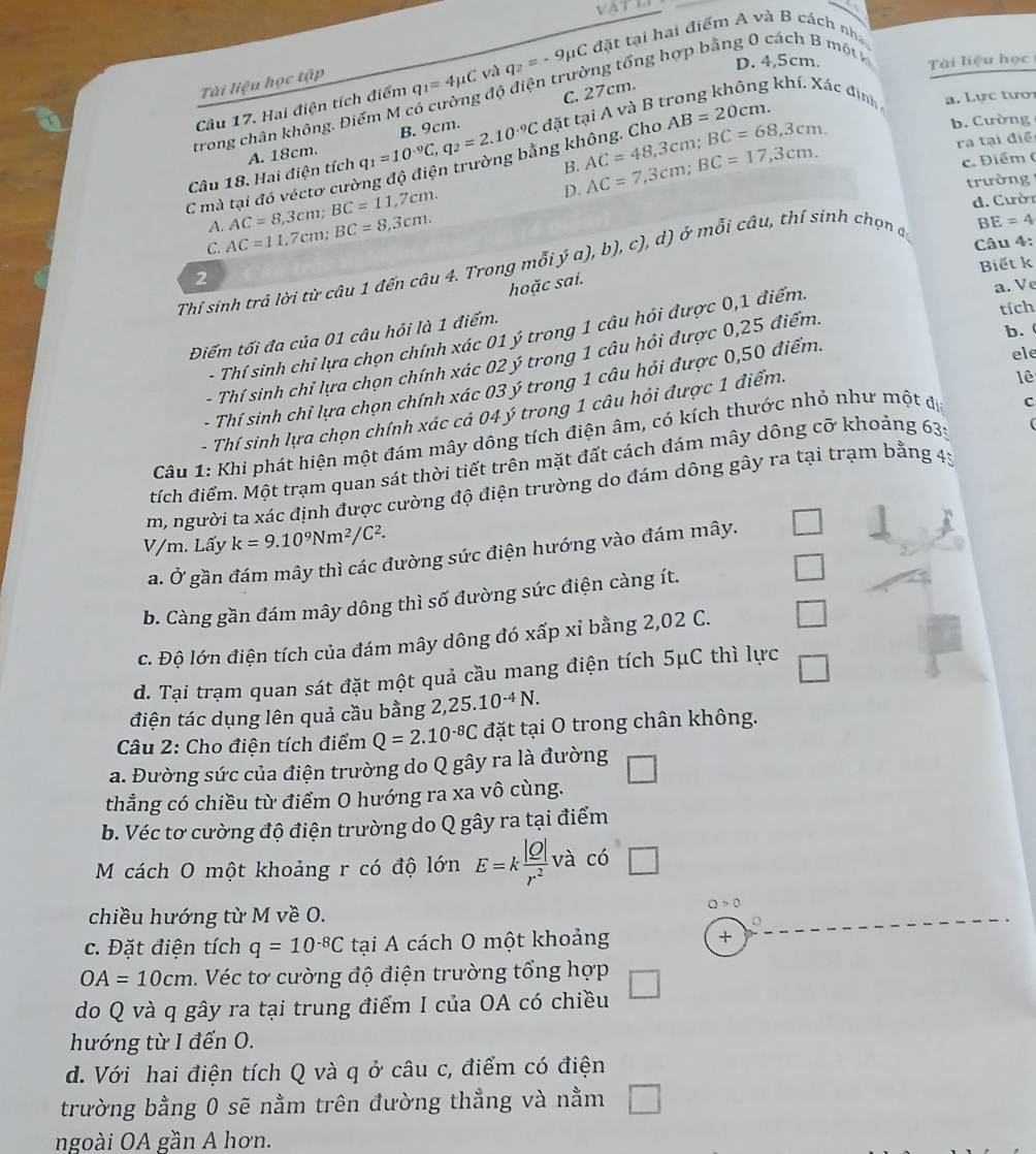 、
D. 4,5cm.
Câu 17. Hai điện tích điểm q_1=4mu C và q_2=-9mu DụC đặt tại hai điểm A và B cách nh
Tài liệu học tập
C. 27cm.
4  khí. X  ác  đ in a. Lực tượ
trong chân không. Điểm M cổ cường độ điện trường tổng hợp bằng 0 cách B một k Tài liệu học
A. 18cm.
C mà tại đó véctơ cường độ điện trường bằng không. Cho đặt tại A và B AB=20cm.
B. AC=48,3cm;BC=68,3cm. AC=7,3cm;BC=17,3cm.
Câu 18. Hai điện tích q_1=10^(-9)C,q_2=2.10^(-9)C B. 9cm.
b. Cường
ra tại điề
c. Điểm (
C. AC=11,7cm;BC=8,3cm. AC=8,3cm;BC=11,7cm.
D.
trường 
d. Cườn
A.
BE=4
Câu 4:
Biết k
Thí sinh trả lời từ câu 1 đến câu 4. Trong mỗi ya),b), c) ,d) ở mỗi câu, thí sinh chọn đ
2
hoặc sai.
- Thí sinh chỉ lựa chọn chính xác 01 ý trong 1 câu hói được 0,1 điểm. a. Ve
Điếm tối đa của 01 câu hỏi là 1 điểm.
tích
b.
ele
- Thí sinh chỉ lựa chọn chính xác 02 ý trong 1 câu hỏi được 0,25 điểm.
- Thí sinh chỉ lựa chọn chính xác 03 ý trong 1 câu hỏi được 0,50 điểm.
- Thí sinh lựa chọn chính xác cả 04 ý trong 1 câu hỏi được 1 điểm.
lê
Câu 1: Khi phát hiện một đám mây dông tích điện âm, có kích thước nhỏ như một đị c
tích điểm. Một trạm quan sát thời tiết trên mặt đất cách đám mây dông cỡ khoảng 635
m, người ta xác định được cường độ điện trường do đám dông gây ra tại trạm bằng 45
V/m. Lấy k=9.10^9Nm^2/C^2.
a. Ở gần đám mây thì các đường sức điện hướng vào đám mây.
b. Càng gần đám mây dông thì số đường sức điện càng ít.
c. Độ lớn điện tích của đám mây dông đó xấp xỉ bằng 2,02 C.
d. Tại trạm quan sát đặt một quả cầu mang điện tích 5μC thì lực
điện tác dụng lên quả cầu bằng 2,1 25.10^(-4)N.
Câu 2: Cho điện tích điểm Q=2.10^(-8)C đặt tại O trong chân không.
a. Đường sức của điện trường do Q gây ra là đường □
thẳng có chiều từ điểm O hướng ra xa vô cùng.
b. Véc tơ cường độ điện trường do Q gây ra tại điểm
M cách O một khoảng r có độ lớn E=k |Q|/r^2  và có □
chiều hướng từ M về O.
Q>0
c. Đặt điện tích q=10^(-8)C tại A cách O một khoảng +
OA=10cm Véc tơ cường độ điện trường tổng hợp
do Q và q gây ra tại trung điểm I của OA có chiều
hướng từ I đến O.
d. Với hai điện tích Q và q ở câu c, điểm có điện
trường bằng 0 sẽ nằm trên đường thẳng và nằm □
ngoài OA gần A hơn.