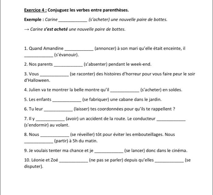 Conjuguez les verbes entre parenthèses. 
Exemple : Carine_ (s’acheter) une nouvelle paire de bottes. 
Carine s’est acheté une nouvelle paire de bottes. 
1. Quand Amandine _(annoncer) à son mari qu'elle était enceinte, il 
_(s'évanouir). 
2. Nos parents _(s’absenter) pendant le week-end. 
3. Vous_ (se raconter) des histoires d’horreur pour vous faire peur le soir 
d’Halloween. 
4. Julien va te montrer la belle montre qu’il _(s’acheter) en soldes. 
5. Les enfants_ (se fabriquer) une cabane dans le jardin. 
6. Tu leur _(laisser) tes coordonnées pour qu'ils te rappellent ? 
7. Ⅱy _(avoir) un accident de la route. Le conducteur_ 
(s’endormir) au volant. 
8. Nous _(se réveiller) tôt pour éviter les embouteillages. Nous 
_(partir) à 5h du matin. 
9. Je voulais tenter ma chance et je_ (se lancer) donc dans le cinéma. 
10. Léonie et Zoé_ (ne pas se parler) depuis qu'elles _(se 
disputer).