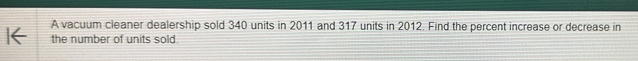 A vacuum cleaner dealership sold 340 units in 2011 and 317 units in 2012. Find the percent increase or decrease in 
the number of units sold
