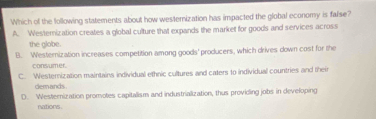 Which of the following statements about how westernization has impacted the global economy is false?
A. Westernization creates a global culture that expands the market for goods and services across
the globe.
B. Westernization increases competition among goods' producers, which drives down cost for the
consumer.
C. Westernization maintains individual ethnic cultures and caters to individual countries and their
demands.
D. Westernization promotes capitalism and industrialization, thus providing jobs in developing
nations.