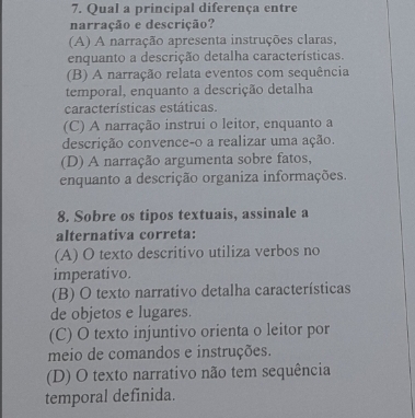 Qual a principal diferença entre
narração e descrição?
(A) A narração apresenta instruções claras,
enquanto a descrição detalha características.
(B) A narração relata eventos com sequência
temporal, enquanto a descrição detalha
características estáticas.
(C) A narração instrui o leitor, enquanto a
descrição convence-o a realizar uma ação.
(D) A narração argumenta sobre fatos,
enquanto a descrição organiza informações.
8. Sobre os tipos textuais, assinale a
alternativa correta:
(A) O texto descritivo utiliza verbos no
imperativo.
(B) O texto narrativo detalha características
de objetos e lugares.
(C) O texto injuntivo orienta o leitor por
meio de comandos e instruções.
(D) O texto narrativo não tem sequência
temporal definida.