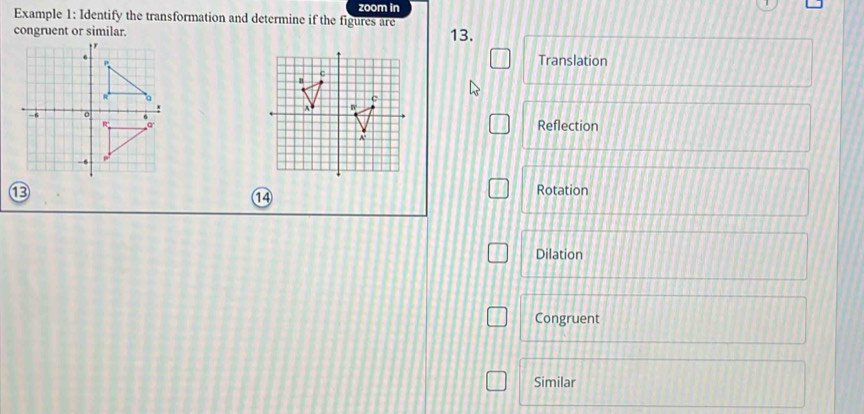 zoom in
Example 1: Identify the transformation and determine if the figures are
congruent or similar. 13.
Translation
Reflection
⑬ Rotation
1④
Dilation
Congruent
Similar