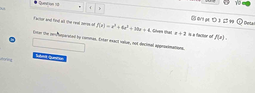 Done sqrt(0) 
Question 10 
ous 
□ 0/1 pt つ 3 ⇄99 Deta 
Factor and find all the real zeros of f(x)=x^3+6x^2+10x+4. Given that x+2 is a factor of f(x). 
a 
Enter the zero separated by commas. Enter exact value, not decimal approximations. 
Submit Question 
utoring