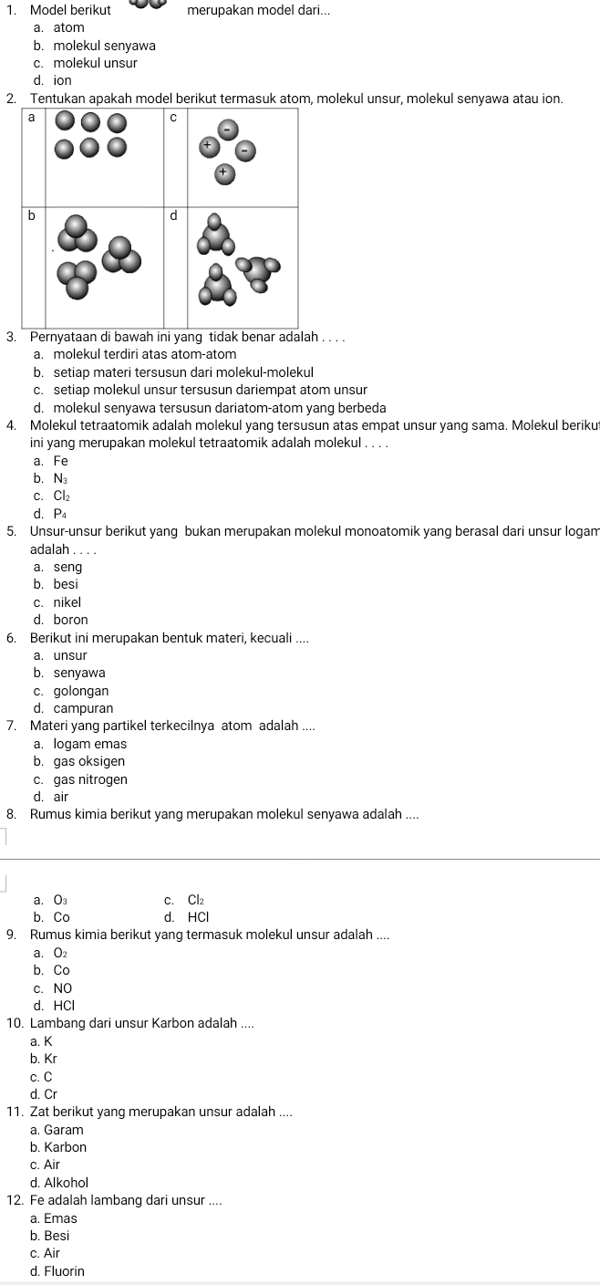 Model berikut merupakan model dari...
a. atom
b. molekul senyawa
c. molekul unsur
d. ion
2. Tentukan apakah model berikut termasuk atom, molekul unsur, molekul senyawa atau ion.
3. Pernyataan di bawah ini yang tidak benar adalah_
a. molekul terdiri atas atom-atom
b. setiap materi tersusun dari molekul-molekul
c. setiap molekul unsur tersusun dariempat atom unsur
d. molekul senyawa tersusun dariatom-atom yang berbeda
4. Molekul tetraatomik adalah molekul yang tersusun atas empat unsur yang sama. Molekul berikut
ini yang merupakan molekul tetraatomik adalah molekul . . . .
a. Fe
b. N
c.Cl₂
d. P₄
5. Unsur-unsur berikut yang bukan merupakan molekul monoatomik yang berasal dari unsur logam
adalah
a. seng
b. besi
c. nikel
d. boron
6. Berikut ini merupakan bentuk materi, kecuali ....
a. unsur
b. senyawa
c. golongan
d. campuran
7. Materi yang partikel terkecilnya atom adalah ....
a. logam emas
b. gas oksigen
c. gas nitrogen
d. air
8. Rumus kimia berikut yang merupakan molekul senyawa adalah ....
a. O3 c. Cl₂
b. Co d. HCl
9. Rumus kimia berikut yang termasuk molekul unsur adalah ....
a. O
b. Co
c. NO
d. HCl
10. Lambang dari unsur Karbon adalah ....
a. K
b. Kr
c. C
d. Cr
11. Zat berikut yang merupakan unsur adalah ....
a. Garam
b. Karbon
c. Air
d. Alkohol
12. Fe adalah lambang dari unsur ....
a. Emas
b. Besi
c. Air
d. Fluorin