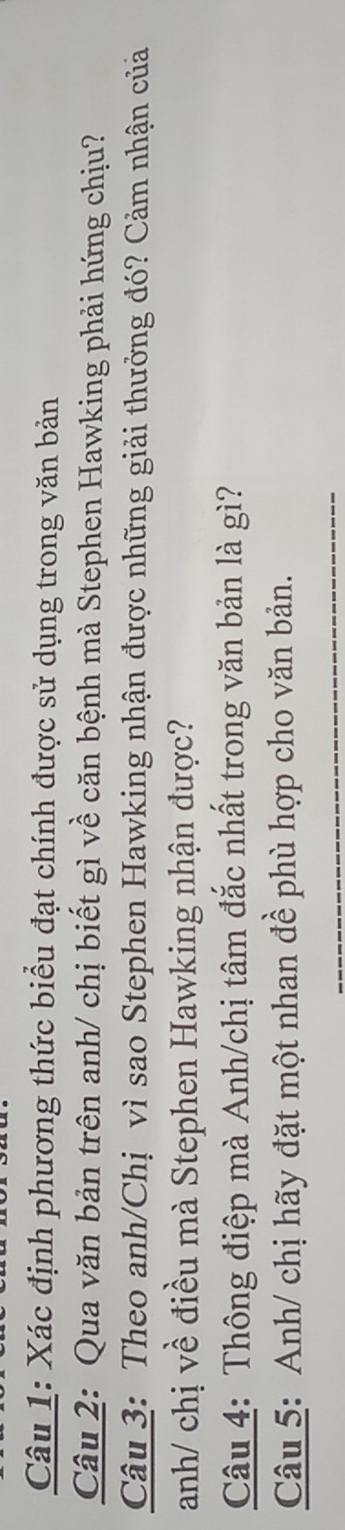 Xác định phương thức biểu đạt chính được sử dụng trong văn bản 
Câu 2: Qua văn bản trên anh/ chị biết gì về căn bệnh mà Stephen Hawking phải hứng chịu? 
Câu 3: Theo anh/Chị vì sao Stephen Hawking nhận được những giải thưởng đó? Cảm nhận củả 
anh/ chị về điều mà Stephen Hawking nhận được? 
Câu 4: Thông điệp mà Anh/chị tâm đắc nhất trong văn bản là gì? 
Câu 5: Anh/ chị hãy đặt một nhan đề phù hợp cho văn bản. 
_