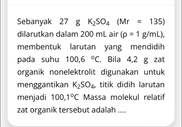 Sebanyak 27 g K_2SO_4(Mr=135)
dilarutkan dalam 200 mL air (rho =1g/mL), 
membentuk larutan yang mendidih 
pada suhu 100,6°C. Bila 4,2 g zat 
organik nonelektrolit digunakan untuk 
menggantikan K_2SO_4 , titik didih larutan 
menjadi 100,1°C Massa molekul relatif 
zat organik tersebut adalah ....