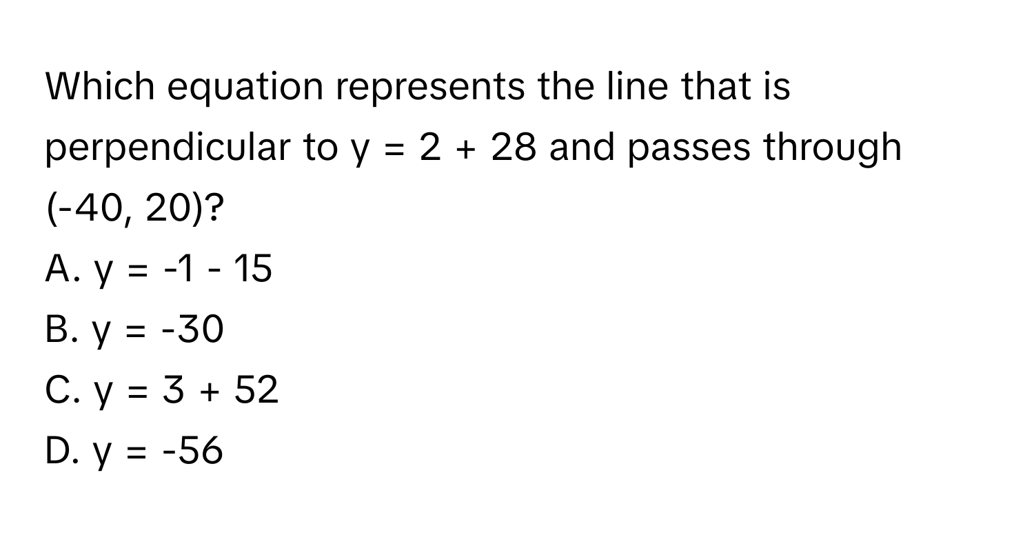 Which equation represents the line that is perpendicular to y = 2 + 28 and passes through (-40, 20)? 
A. y = -1 - 15
B. y = -30
C. y = 3 + 52
D. y = -56