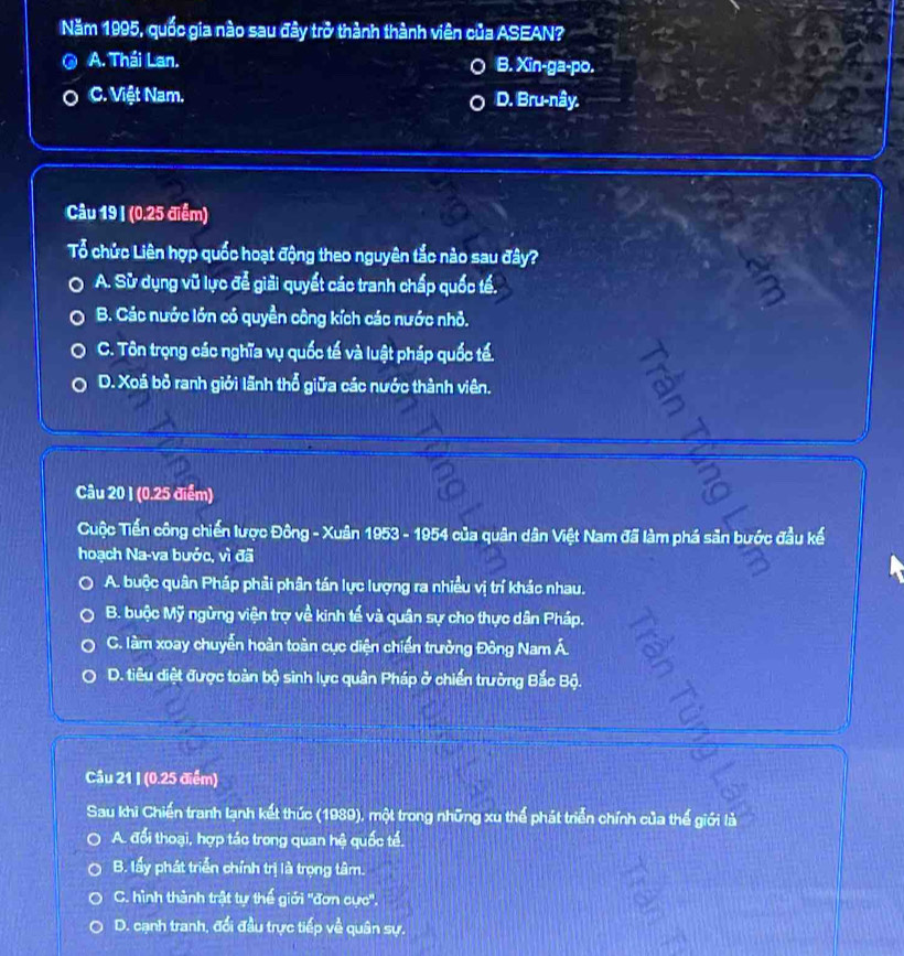 Năm 1995, quốc gia nào sau đây trở thành thành viên của ASEAN?
A. Thái Lan. B. Xin-ga-po.
C. Việt Nam. D. Bru-nây.
Câu 19 I (0.25 điểm)
Tổ chức Liên hợp quốc hoạt động theo nguyên tắc nào sau đây?
A. Sử dụng vũ lực để giải quyết các tranh chấp quốc tế.
B. Các nước lớn có quyền công kích các nước nhỏ.
C. Tôn trọng các nghĩa vụ quốc tế và luật pháp quốc tế.
D. Xoá bỏ ranh giới lãnh thổ giữa các nước thành viên.
Câu 20 1 (0.25 điểm)
Cuộc Tiến công chiến lược Đông - Xuân 1953 - 1954 của quân dân Việt Nam đã làm phá sản bước đầu kế
hoạch Na-va bước, vì đã
A. buộc quân Pháp phải phân tán lực lượng ra nhiều vị trí khác nhau.
B. buộc Mỹ ngừng viện trợ về kinh tế và quân sự cho thực dân Pháp.
C. làm xoay chuyễn hoàn toàn cục diện chiến trưởng Đông Nam Á.
D. tiêu diệt được toàn bộ sinh lực quân Pháp ở chiến trường Bắc Bộ.
Câu 21 I (0.25 điểm)
Sau khi Chiến tranh lạnh kết thức (1989), một trong những xu thể phát triển chính của thế giới là
A. đổi thoại, hợp tác trong quan hệ quốc tế.
B. lấy phát triển chính trị là trọng tâm.
C. hình thành trật tự thế giới ''đơn cực''.
D. cạnh tranh, đổi đầu trực tiếp về quân sự.