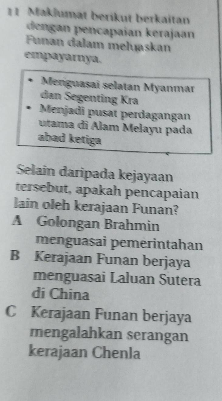 Maklumat berikut berkaitan
dengan pencapaían kerajaan
Funan dalam meluaskan
empayarnya.
Meniguașai selatan Myanmar
dan Segenting Kra
Menjadi pusat perdagangan
utama di Alam Melayu pada
abad ketiga
Selain daripada kejayaan
tersebut, apakah pencapaian
lain oleh kerajaan Funan?
A Golongan Brahmin
menguasai pemerintahan
B Kerajaan Funan berjaya
menguasai Laluan Sutera
di China
C Kerajaan Funan berjaya
mengalahkan serangan
kerajaan Chenla