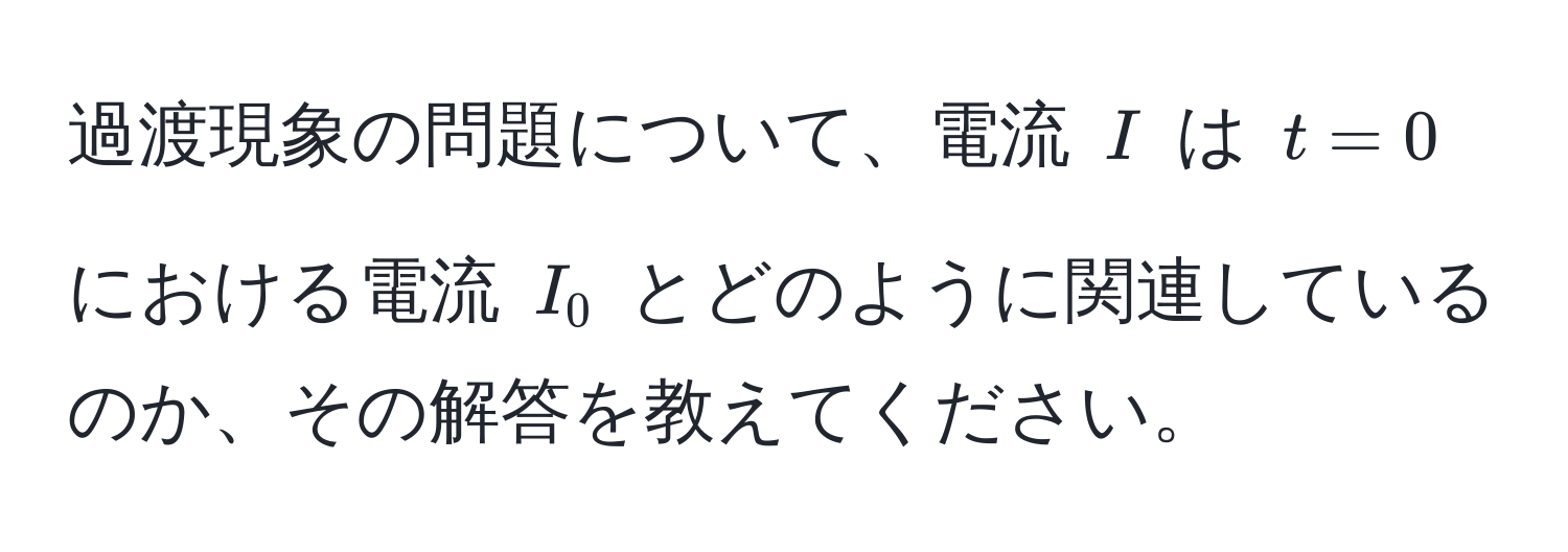 過渡現象の問題について、電流 $I$ は $t=0$ における電流 $I_0$ とどのように関連しているのか、その解答を教えてください。