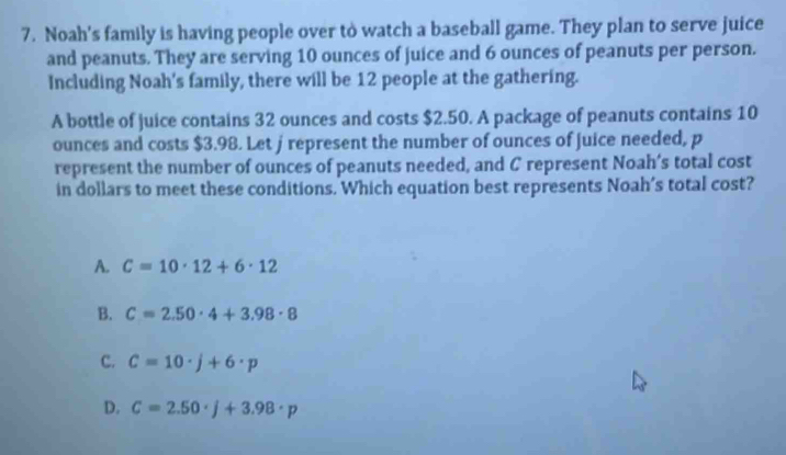 Noah's family is having people over to watch a baseball game. They plan to serve juice
and peanuts. They are serving 10 ounces of juice and 6 ounces of peanuts per person.
Including Noah's family, there will be 12 people at the gathering.
A bottle of juice contains 32 ounces and costs $2.50. A package of peanuts contains 10
ounces and costs $3.98. Let jrepresent the number of ounces of juice needed, p
represent the number of ounces of peanuts needed, and C represent Noah’s total cost
in dollars to meet these conditions. Which equation best represents Noah’s total cost?
A. C=10· 12+6· 12
B. C=2.50· 4+3.98· 8
C. C=10· j+6· p
D. C=2.50· j+3.98· p