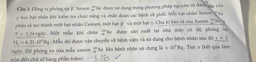 Đồng vị phóng xạ βĩ Xenon beginarrayr 133 54endarray Xe được sử dụng trong phương pháp nguyên tử đánh đấu của
y học hạt nhân khi kiểm tra chức năng và chấn đoán các bệnh về phối. Mỗi hạt nhân Xenon & Xe 
phân rã tạo thành một hạt nhân Cesium, một hạt beta^- và một hạt γ. Chu kì bán rã của Xenon beginarrayr 133 54 hline endarray *Xe là
T=5,24 ngày, Một mẫu khí chứa beginarrayr 133 54endarray Xe được sản xuất tại nhà máy có độ phóng xạ
H_0=4,25· 10^9Bq. Mẫu đó được vận chuyển về bệnh viện và sử dụng cho bệnh nhân sau đó t=2
ngày. Độ phóng xạ của mẫu xenon beginarrayr 133 54endarray Xe khi bệnh nhân sử dụng là x· 10^9Bq. Tìm x (kết quả làm 
tròn đến chữ số hàng phần trăm).