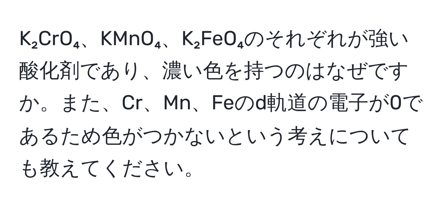 K₂CrO₄、KMnO₄、K₂FeO₄のそれぞれが強い酸化剤であり、濃い色を持つのはなぜですか。また、Cr、Mn、Feのd軌道の電子が0であるため色がつかないという考えについても教えてください。