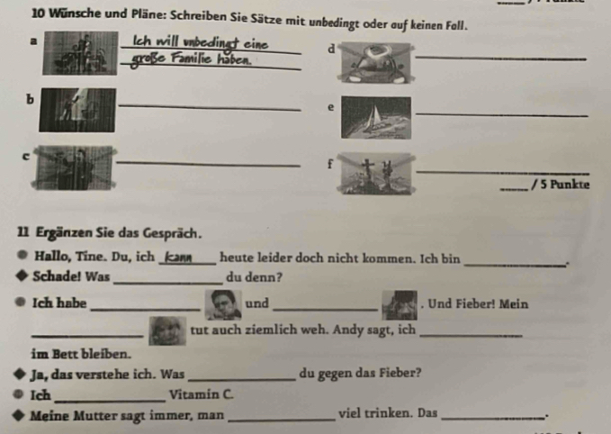 Wünsche und Pläne: Schreiben Sie Sätze mit unbedingt oder auf keinen Fall. 
a Ich will unbedingt eine d 
_große Familie höben. 
_ 
_ 
b 
e 
_ 
c 
_ 
_ 
f 
_/ 5 Punkte 
11 Ergänzen Sie das Gespräch. 
Hallo, Tine. Du, ich _(an _heute leider doch nicht kommen. Ich bin 
_ 
Schade! Was _du denn? 
Ich habe _und _, Und Fieber! Mein 
_tut auch ziemlich weh. Andy sagt, ich_ 
im Bett bleiben. 
Ja, das verstehe ich. Was _du gegen das Fieber? 
Ich_ Vitamin C. 
Meine Mutter sagt immer, man _viel trinken. Das_ 
.