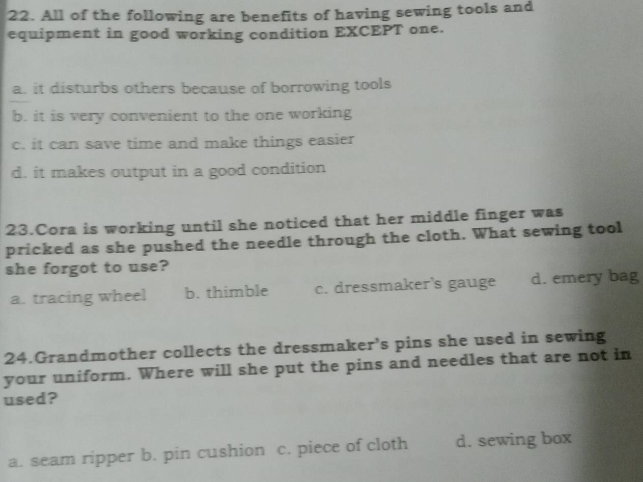 All of the following are benefits of having sewing tools and
equipment in good working condition EXCEPT one.
a. it disturbs others because of borrowing tools
b. it is very convenient to the one working
c. it can save time and make things easier
d. it makes output in a good condition
23.Cora is working until she noticed that her middle finger was
pricked as she pushed the needle through the cloth. What sewing tool
she forgot to use?
a. tracing wheel b. thimble c. dressmaker's gauge d. emery bag
24.Grandmother collects the dressmaker's pins she used in sewing
your uniform. Where will she put the pins and needles that are not in
used?
a. seam ripper b. pin cushion c. piece of cloth d. sewing box