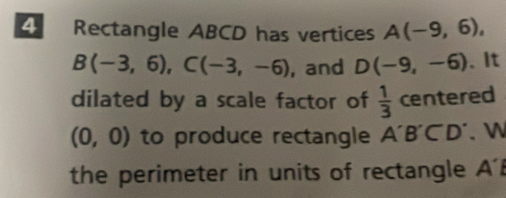 Rectangle ABCD has vertices A(-9,6),
B(-3,6), C(-3,-6) , and D(-9,-6). It 
dilated by a scale factor of  1/3  centered
(0,0) to produce rectangle A'B'C'D'. W 
the perimeter in units of rectangle A '