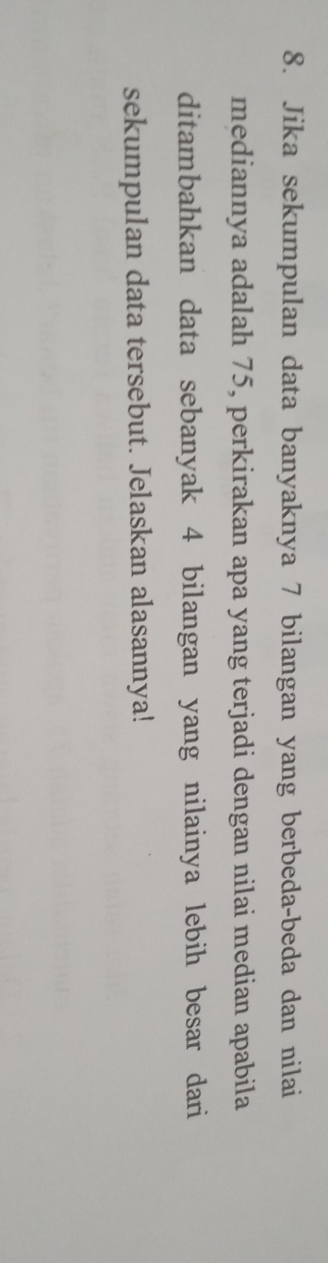 Jika sekumpulan data banyaknya 7 bilangan yang berbeda-beda dan nilai 
mediannya adalah 75, perkirakan apa yang terjadi dengan nilai median apabila 
ditambahkan data sebanyak 4 bilangan yang nilainya lebih besar dari 
sekumpulan data tersebut. Jelaskan alasannya!