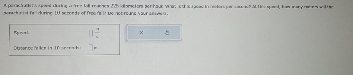 A parachutist's speed during a free fall reaches 225 kilometers per hour. What is this speed in meters per second? At this speed, how many meters will the 
parachutist fall during 10 seconds of free fall? Do not round your answers. 
Speed: □  m/s 
Distance fallen in 10 seconds: m