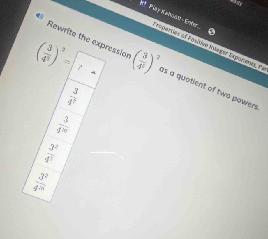 roady
K! Play Kahoot! - Enter
Properties of Positive Integer Exponents, Pa
( 3/4^5 )^2= ?
Rewrite the expressior ( 3/4^5 )^2 as a quotient of two powers
 3/4^7 
 3/4^(10) 
 3^2/4^5 
 3^2/4^(10) 