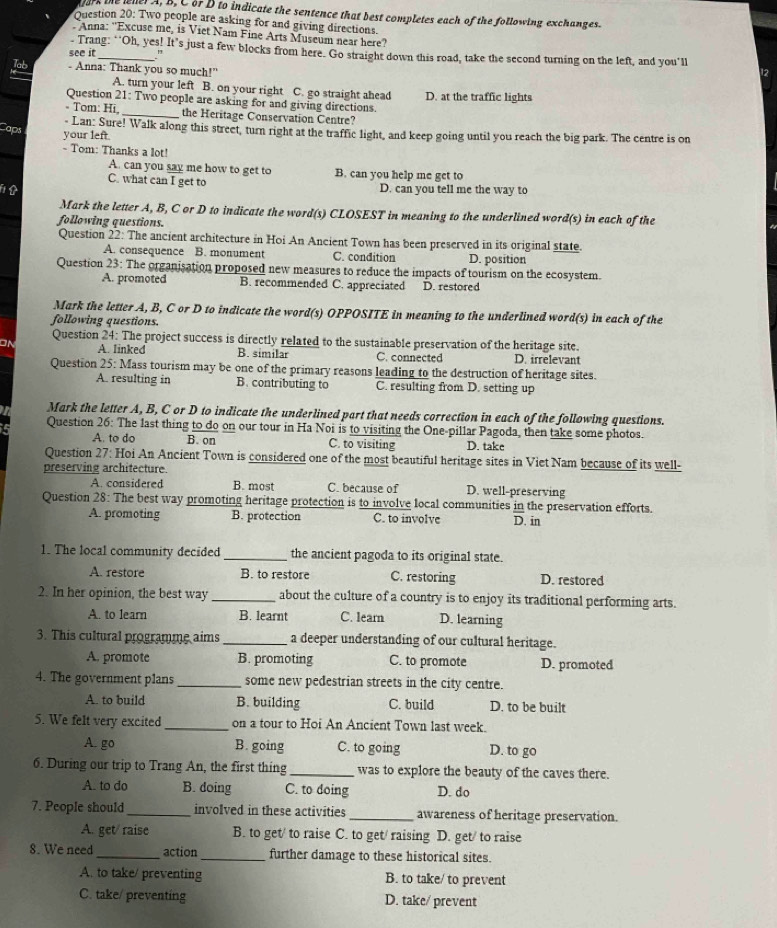 ark the ener A, B, C or D to indicate the sentence that best completes each of the following exchanges.
Question 20: Two people are asking for and giving directions.
. Anna: "Excuse me, is Viet Nam Fine Arts Museum near here?
- Trang: “"Oh, yes! It’s just a few blocks from here. Go straight down this road, take the second turning on the left, and you'll
see it_ ."
Jab - Anna: Thank you so much!"
A. turn your left B. on your right C. go straight ahead
Question 21: Two people are asking for and giving directions. D. at the traffic lights
- Tom: Hi _the Heritage Conservation Centre?
Caps
- Lan: Sure! Walk along this street, turn right at the traffic light, and keep going until you reach the big park. The centre is on
your left.
- Tom: Thanks a lot!
A. can you say me how to get to B. can you help me get to
C. what can I get to D. can you tell me the way to
Mark the letter A, B, C or D to indicate the word(s) CLOSEST in meaning to the underlined word(s) in each of the
following questions.
Question 22: The ancient architecture in Hoi An Ancient Town has been preserved in its original state.
A. consequence B. monument C. condition D. position
Question 23: The organisation proposed new measures to reduce the impacts of tourism on the ecosystem.
A. promoted B. recommended C. appreciated D. restored
Mark the letter A, B, C or D to indicate the word(s) OPPOSITE in meaning to the underlined word(s) in each of the
following questions.
Question 24: The project success is directly related to the sustainable preservation of the heritage site.
A. linked B. similar C. connected D. irrelevant
Question 25: Mass tourism may be one of the primary reasons leading to the destruction of heritage sites.
A. resulting in B. contributing to C. resulting from D. setting up
Mark the letter A, B, C or D to indicate the underlined part that needs correction in each of the following questions.
Question 26: The last thing to do on our tour in Ha Noi is to visiting the One-pillar Pagoda, then take some photos.
A. to do B. on C. to visiting D. take
Question 27: Hoi An Ancient Town is considered one of the most beautiful heritage sites in Viet Nam because of its well-
preserving architecture.
A. considered B. most C. because of D. well-preserving
Question 28: The best way promoting heritage protection is to involve local communities in the preservation efforts.
A. promoting B. protection C. to involve D. in
1. The local community decided _the ancient pagoda to its original state.
A. restore B. to restore C. restoring D. restored
2. In her opinion, the best way _about the culture of a country is to enjoy its traditional performing arts.
A. to learn B. learnt C. learn D. learning
3. This cultural programme aims _a deeper understanding of our cultural heritage.
A. promote B. promoting C. to promote D. promoted
4. The government plans_ some new pedestrian streets in the city centre.
A. to build B. building C. build D. to be built
5. We felt very excited _on a tour to Hoi An Ancient Town last week.
A. go B. going C. to going D. to go
6. During our trip to Trang An, the first thing _was to explore the beauty of the caves there.
A. to do B. doing C. to doing D. do
7. People should_ involved in these activities_ awareness of heritage preservation.
A. get/ raise B. to get/ to raise C. to get/ raising D. get/ to raise
8. We need_ action _further damage to these historical sites.
A. to take/ preventing B. to take/ to prevent
C. take/ preventing D. take/ prevent