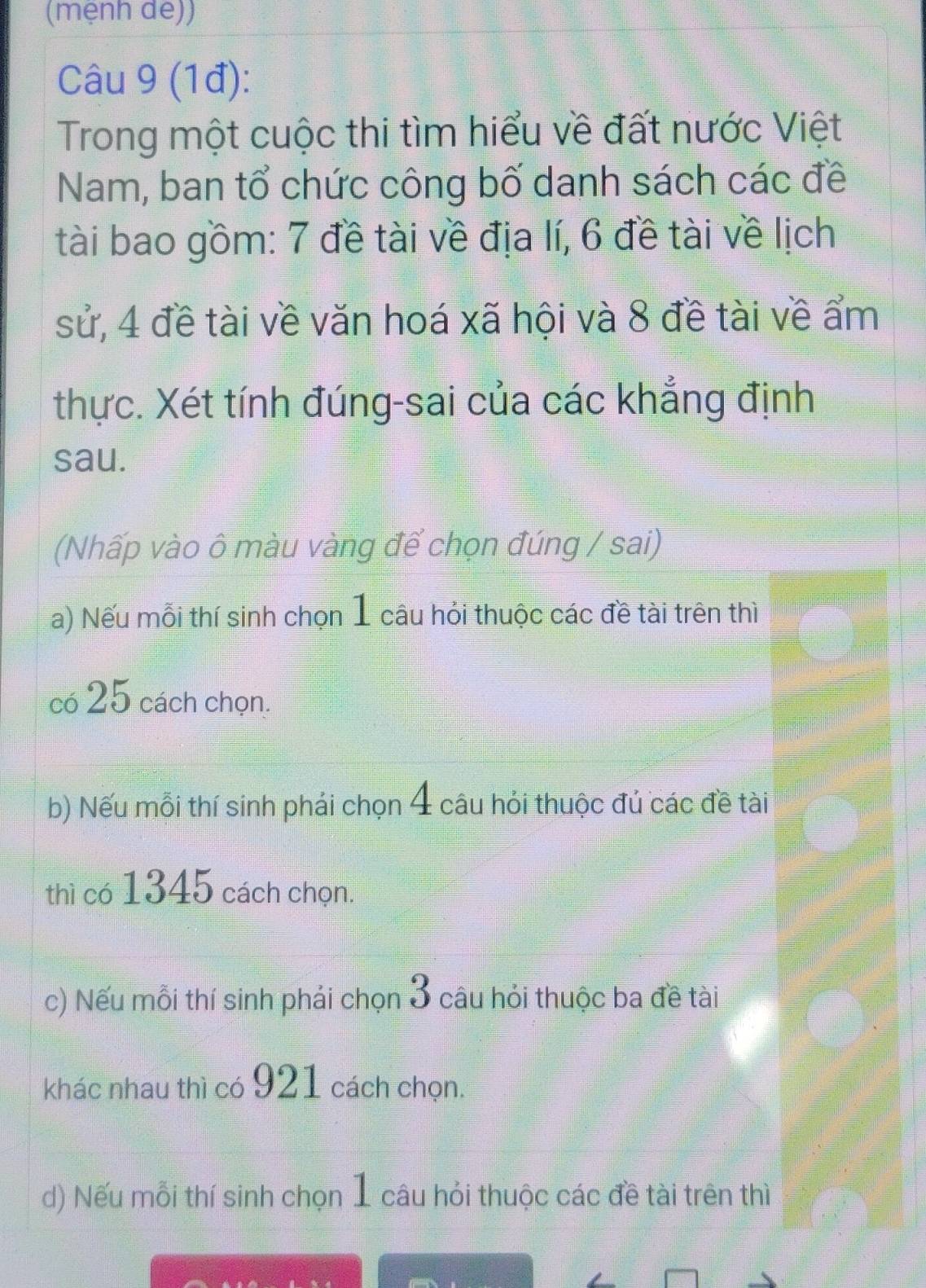 (mệnh de)) 
Câu 9 (1đ): 
Trong một cuộc thi tìm hiểu về đất nước Việt 
Nam, ban tổ chức công bố danh sách các đề 
tài bao gồm: 7 đề tài về địa lí, 6 đề tài về lịch 
sử, 4 đề tài về văn hoá xã hội và 8 đề tài về ẩm 
thực. Xét tính đúng-sai của các khẳng định 
sau. 
(Nhấp vào ô màu vàng để chọn đúng / sai) 
a) Nếu mỗi thí sinh chọn 1 câu hỏi thuộc các đề tài trên thì 
có 25 cách chọn. 
b) Nếu mỗi thí sinh phái chọn 4 câu hỏi thuộc đủ các đề tài 
thì có 1345 cách chọn. 
c) Nếu mỗi thí sinh phái chọn 3 câu hỏi thuộc ba đề tài 
khác nhau thì có 921 cách chọn. 
d) Nếu mỗi thí sinh chọn 1 câu hỏi thuộc các đề tài trên thì