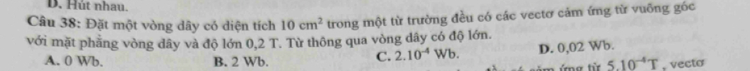 Hút nhau.
Câu 38: Đặt một vòng dây có diện tích 10cm^2 trong một từ trường đều có các vectơ cảm ứng từ vuỡng góc
với mặt phẳng vòng dây và độ lớn 0,2 T. Từ thông qua vòng dây có độ lớn.
C. 2.10^(-4)Wb. D. 0,02 Wb.
A. 0 Wb. B. 2 Wb. 5.10^(-4)T , vecto
g từ