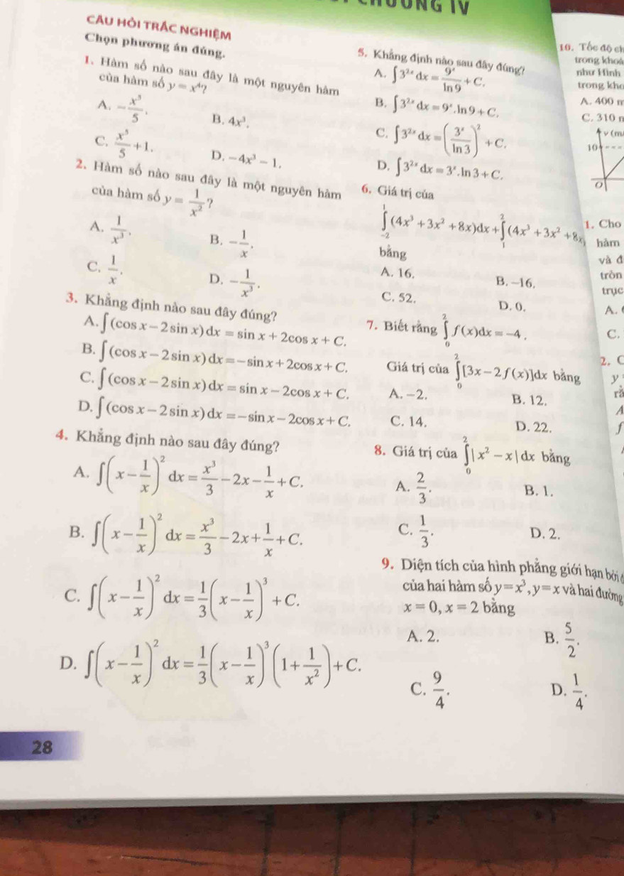 Chọn phương án đúng.
10. Tốc độ ch
CAU HỜI TRÁC NGHIệM 5. Khẳng định nào sau đây đúng? như Hình
A. ∈t 3^(2x)dx= 9^x/ln 9 +C.
trong khoá
1. Hàm số nào sau đây là một nguyên hàm ∈t 3^(2x)dx=9^x.ln 9+C.
của hàm số y=x^4
trong khe
B.
A. 400 m
A. - x^5/5 . B. 4x^3.
C. ∈t 3^(2x)dx=( 3^x/ln 3 )^2+C. C. 310 n
v (m)
10
C.  x^5/5 +1. D. -4x^3-1,
D. ∈t 3^(2x)dx=3^x.ln 3+C.
2. Hàm số nào sau đây là một nguyên hàm 6. Giá trị của
o
của hàm số y= 1/x^2  ?
A.  1/x^3 . B. - 1/x .
∈tlimits _(-2)^1(4x^3+3x^2+8x)dx+∈tlimits _1^(2(4x^3)+3x^2+8x) Cho
hàm
C.  1/x .
bằng
và đ
A. 16.
D. - 1/x^3 . B. ~16. tròn
trục
C. 52. D. 0.
3. Khẳng định nào sau đây đúng? ∈t (cos x-2sin x)dx=sin x+2cos x+C. 7. Biết rằng ∈tlimits _0^(2f(x)dx=-4.
A.
A.
C.
2. C
B. ∈t (cos x-2sin x)dx=-sin x+2cos x+C. Giá trị của ∈tlimits _0^2[3x-2f(x)]dx bằng y
C. ∈t (cos x-2sin x)dx=sin x-2cos x+C. A. -2. B. 12. A
rǎ
D. ∈t (cos x-2sin x)dx=-sin x-2cos x+C. C. 14. D. 22. f
4. Khẳng định nào sau đây đúng? 8. Giá trị của ∈tlimits _0^2|x^2)-x|dx bằng
A. ∈t (x- 1/x )^2dx= x^3/3 -2x- 1/x +C. A.  2/3 . B. 1.
C.  1/3 .
B. ∈t (x- 1/x )^2dx= x^3/3 -2x+ 1/x +C. D. 2.
9. Diện tích của hình phẳng giới hạn bởi ở
của hai hàm số y=x^3,y=x và hai đường
C. ∈t (x- 1/x )^2dx= 1/3 (x- 1/x )^3+C. bằng
x=0,x=2
D. ∈t (x- 1/x )^2dx= 1/3 (x- 1/x )^3(1+ 1/x^2 )+C.
A. 2. B.  5/2 .
C.  9/4 .  1/4 .
D.
28